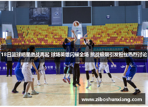 18日篮球明星激战再起 球场英雄闪耀全场 挑战极限引发粉丝热烈讨论
